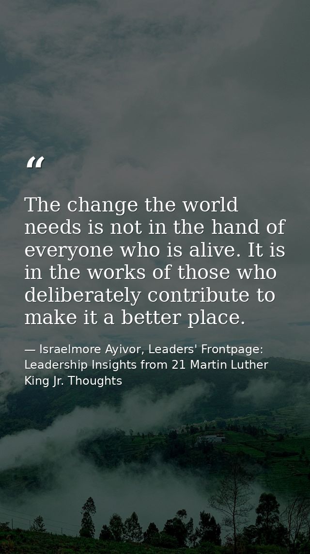 The change the world needs is not in the hand of everyone who is alive. It is in the works of those who deliberately con — Israelmore Ayivor, Leaders' Frontpage: Leadership Insights from 21 Martin Luther King Jr. Thoughts