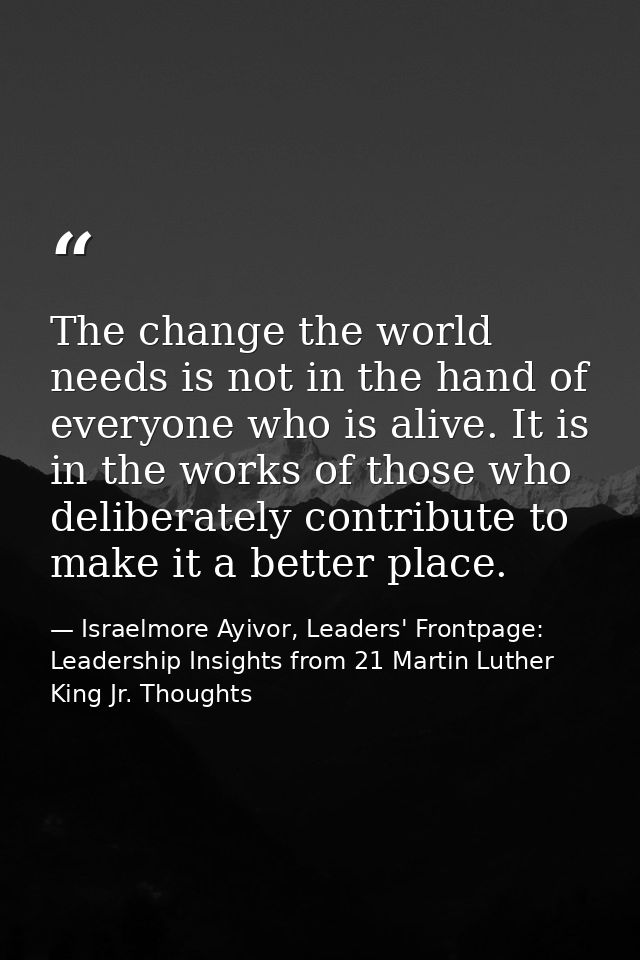 The change the world needs is not in the hand of everyone who is alive. It is in the works of those who deliberately con — Israelmore Ayivor, Leaders' Frontpage: Leadership Insights from 21 Martin Luther King Jr. Thoughts