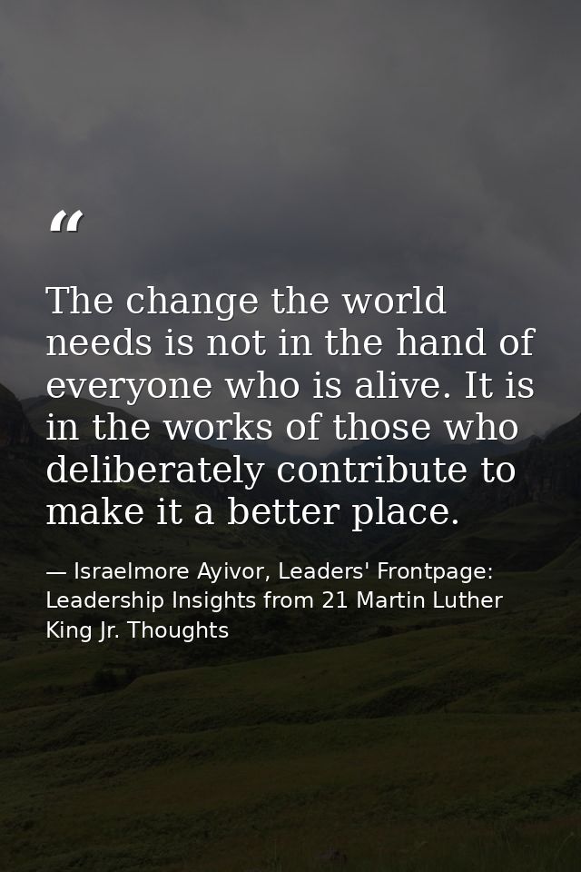 The change the world needs is not in the hand of everyone who is alive. It is in the works of those who deliberately con — Israelmore Ayivor, Leaders' Frontpage: Leadership Insights from 21 Martin Luther King Jr. Thoughts