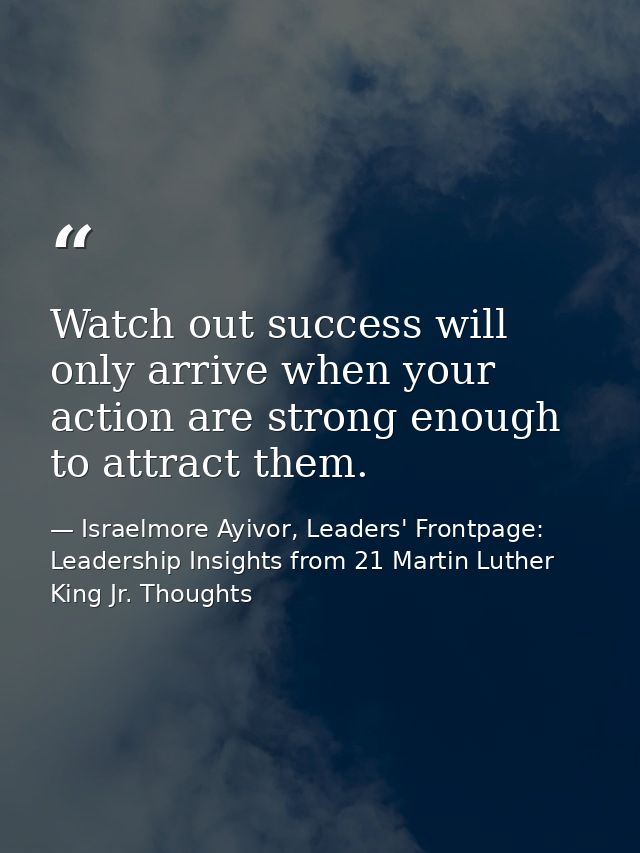 Watch out success will only arrive when your action are strong enough to attract them. — Israelmore Ayivor, Leaders' Frontpage: Leadership Insights from 21 Martin Luther King Jr. Thoughts