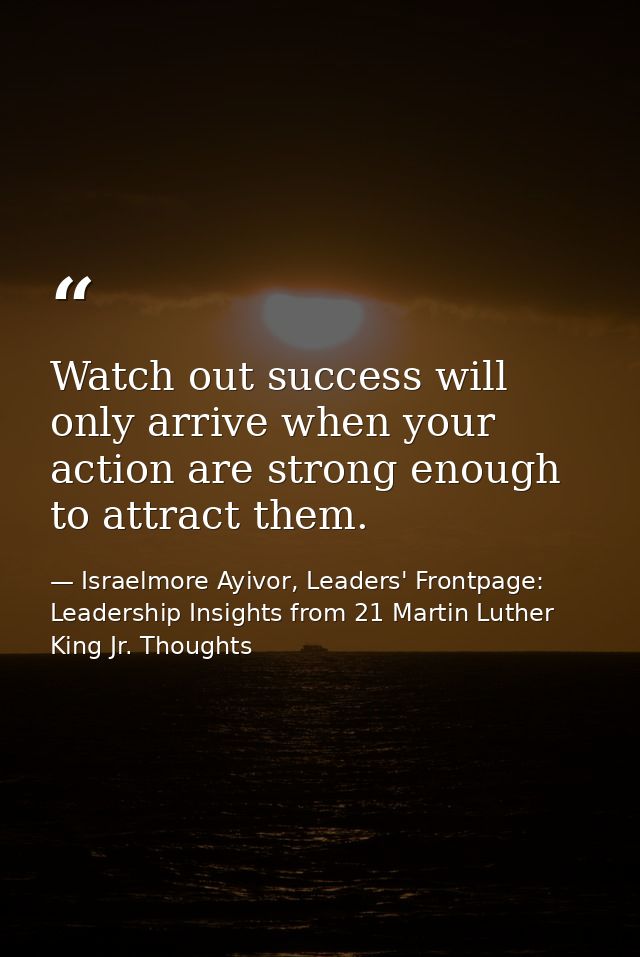 Watch out success will only arrive when your action are strong enough to attract them. — Israelmore Ayivor, Leaders' Frontpage: Leadership Insights from 21 Martin Luther King Jr. Thoughts