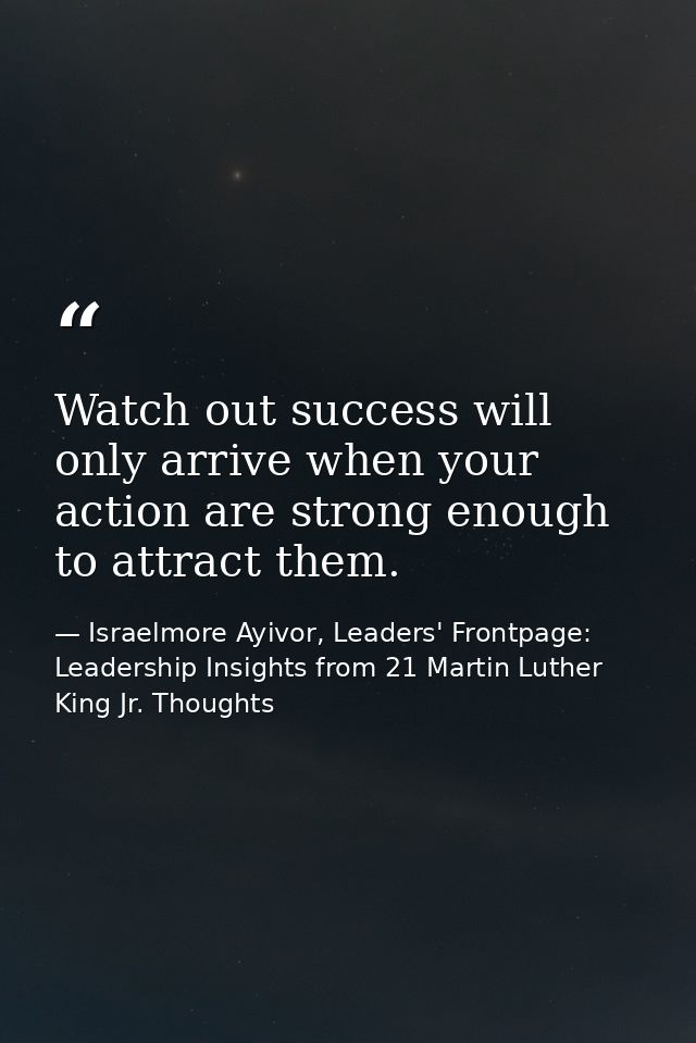 Watch out success will only arrive when your action are strong enough to attract them. — Israelmore Ayivor, Leaders' Frontpage: Leadership Insights from 21 Martin Luther King Jr. Thoughts