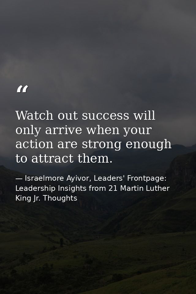 Watch out success will only arrive when your action are strong enough to attract them. — Israelmore Ayivor, Leaders' Frontpage: Leadership Insights from 21 Martin Luther King Jr. Thoughts