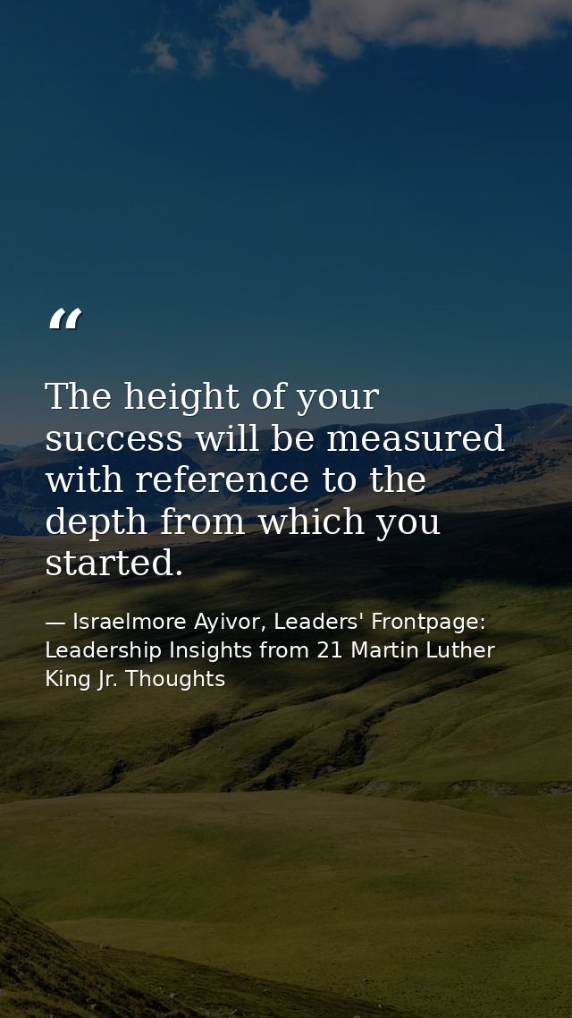 The height of your success will be measured with reference to the depth from which you started. — Israelmore Ayivor, Leaders' Frontpage: Leadership Insights from 21 Martin Luther King Jr. Thoughts