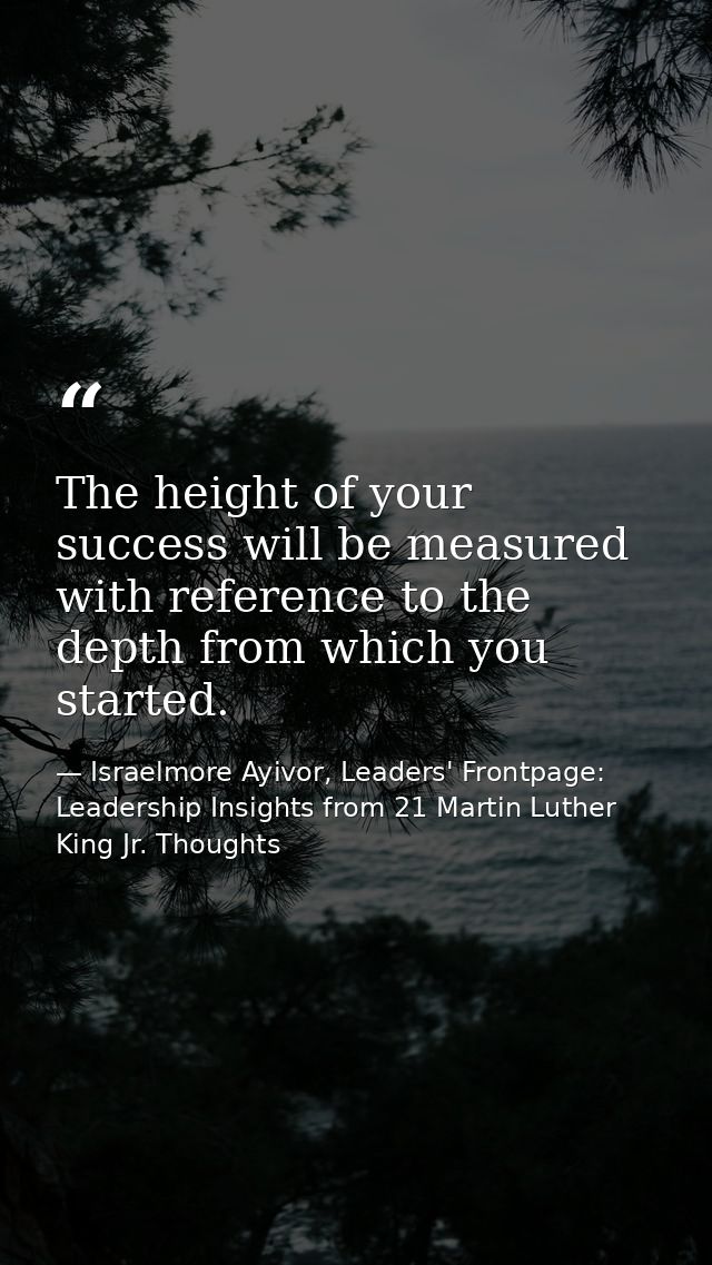 The height of your success will be measured with reference to the depth from which you started. — Israelmore Ayivor, Leaders' Frontpage: Leadership Insights from 21 Martin Luther King Jr. Thoughts