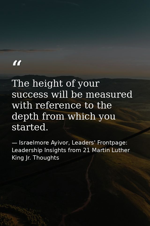 The height of your success will be measured with reference to the depth from which you started. — Israelmore Ayivor, Leaders' Frontpage: Leadership Insights from 21 Martin Luther King Jr. Thoughts