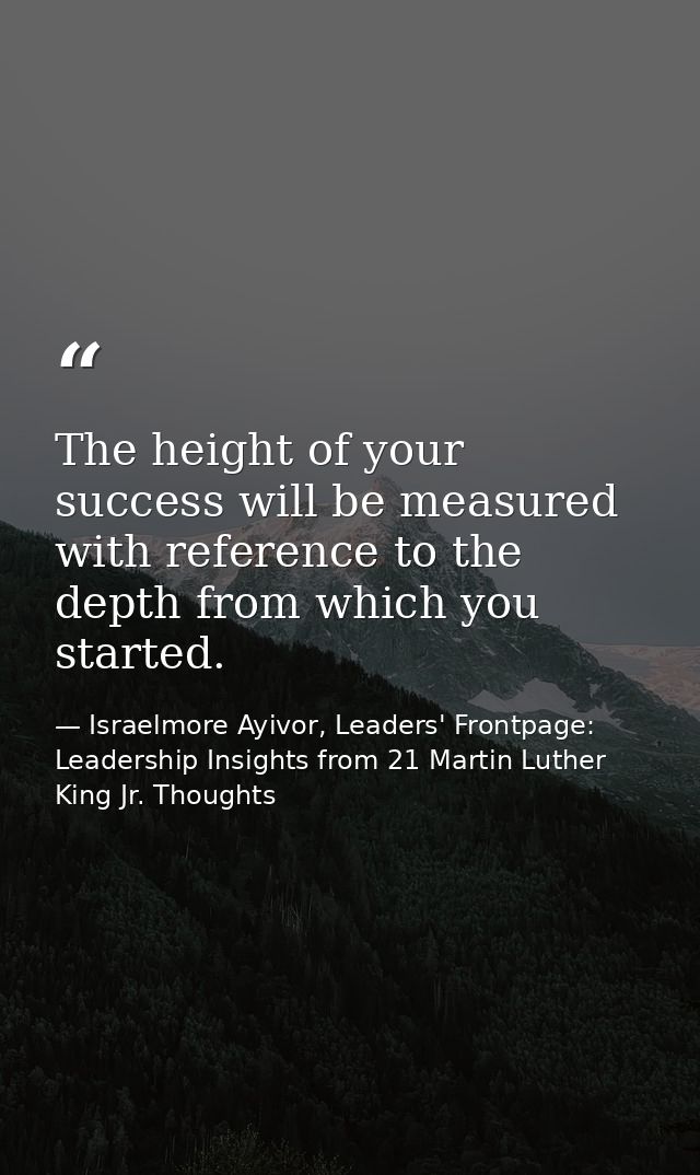 The height of your success will be measured with reference to the depth from which you started. — Israelmore Ayivor, Leaders' Frontpage: Leadership Insights from 21 Martin Luther King Jr. Thoughts