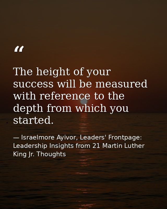 The height of your success will be measured with reference to the depth from which you started. — Israelmore Ayivor, Leaders' Frontpage: Leadership Insights from 21 Martin Luther King Jr. Thoughts