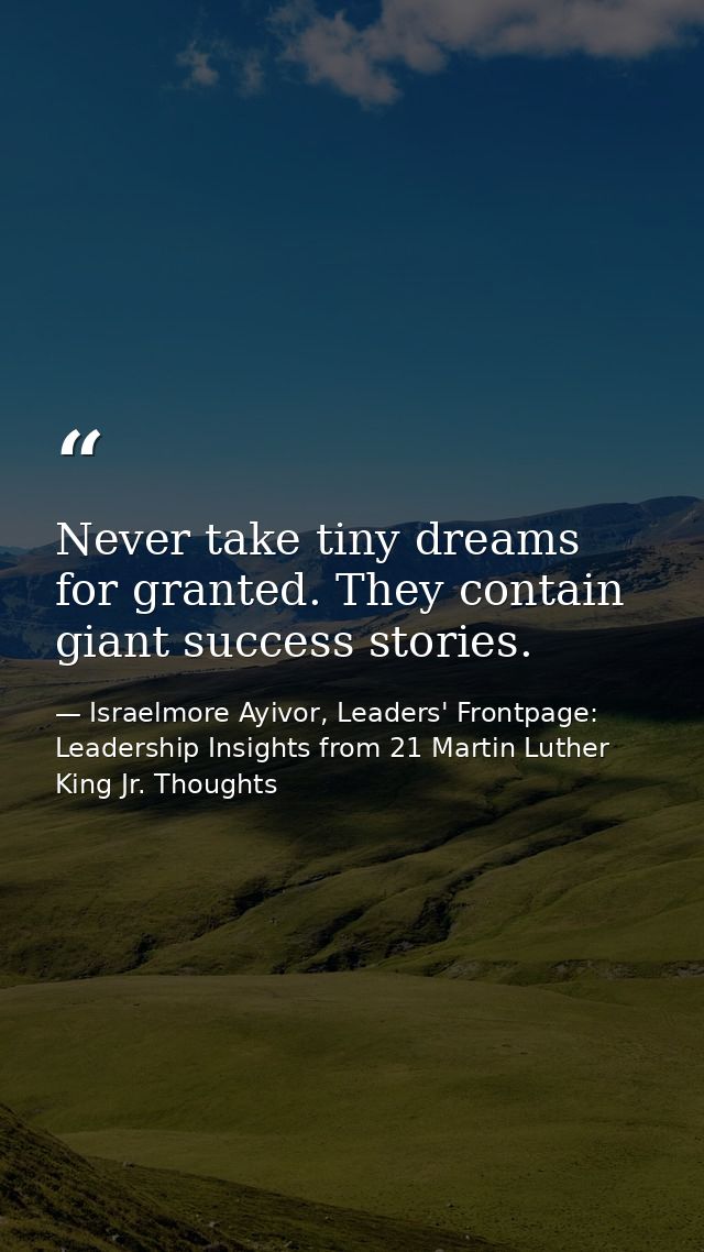 Never take tiny dreams for granted. They contain giant success stories. — Israelmore Ayivor, Leaders' Frontpage: Leadership Insights from 21 Martin Luther King Jr. Thoughts