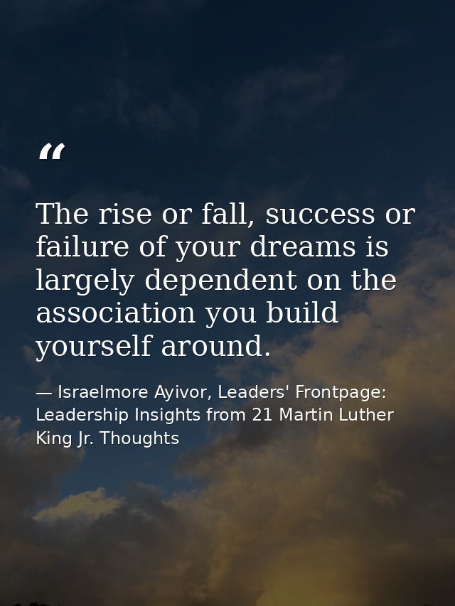 The rise or fall, success or failure of your dreams is largely dependent on the association you build yourself around. — Israelmore Ayivor, Leaders' Frontpage: Leadership Insights from 21 Martin Luther King Jr. Thoughts