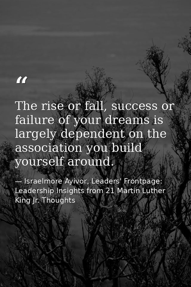 The rise or fall, success or failure of your dreams is largely dependent on the association you build yourself around. — Israelmore Ayivor, Leaders' Frontpage: Leadership Insights from 21 Martin Luther King Jr. Thoughts