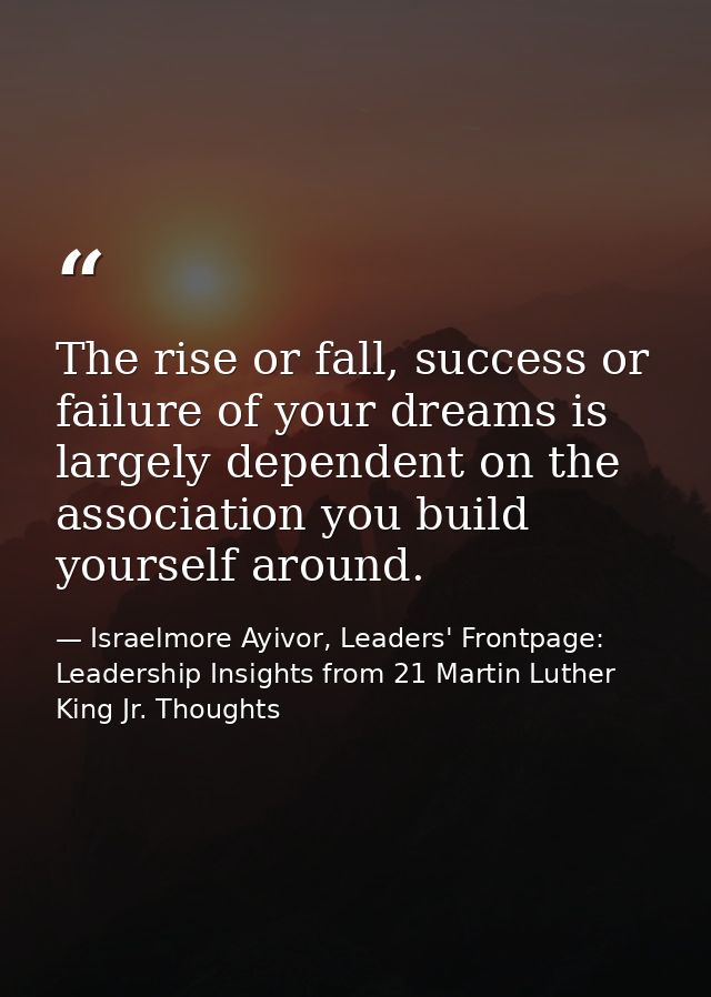 The rise or fall, success or failure of your dreams is largely dependent on the association you build yourself around. — Israelmore Ayivor, Leaders' Frontpage: Leadership Insights from 21 Martin Luther King Jr. Thoughts