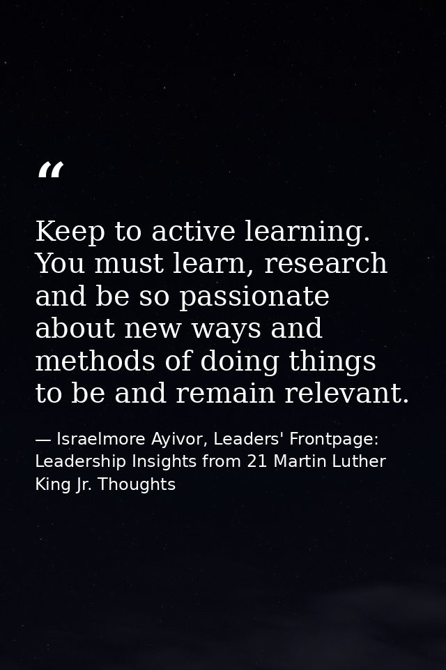 Keep to active learning. You must learn, research and be so passionate about new ways and methods of doing things to be  — Israelmore Ayivor, Leaders' Frontpage: Leadership Insights from 21 Martin Luther King Jr. Thoughts