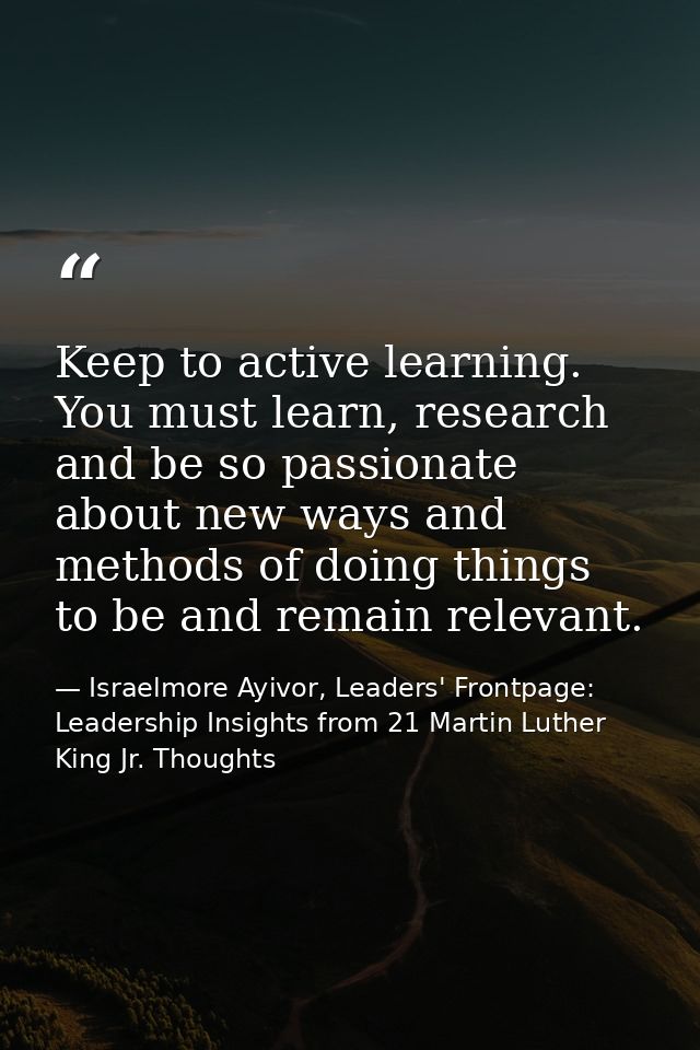 Keep to active learning. You must learn, research and be so passionate about new ways and methods of doing things to be  — Israelmore Ayivor, Leaders' Frontpage: Leadership Insights from 21 Martin Luther King Jr. Thoughts