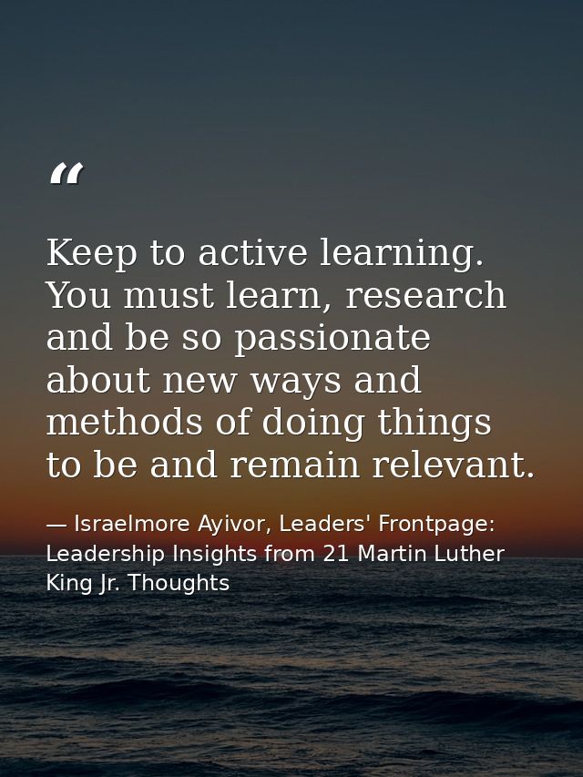 Keep to active learning. You must learn, research and be so passionate about new ways and methods of doing things to be  — Israelmore Ayivor, Leaders' Frontpage: Leadership Insights from 21 Martin Luther King Jr. Thoughts