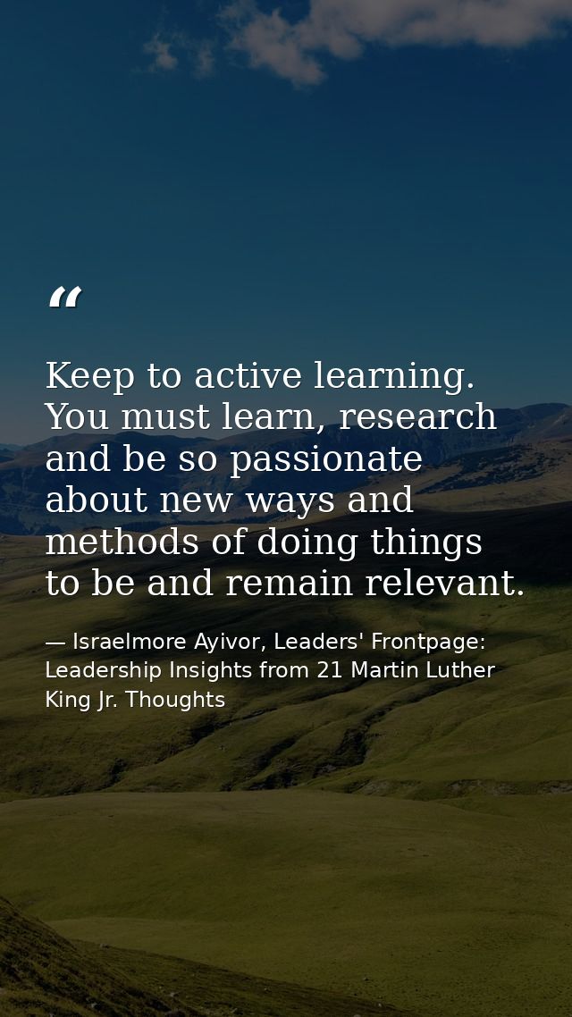 Keep to active learning. You must learn, research and be so passionate about new ways and methods of doing things to be  — Israelmore Ayivor, Leaders' Frontpage: Leadership Insights from 21 Martin Luther King Jr. Thoughts