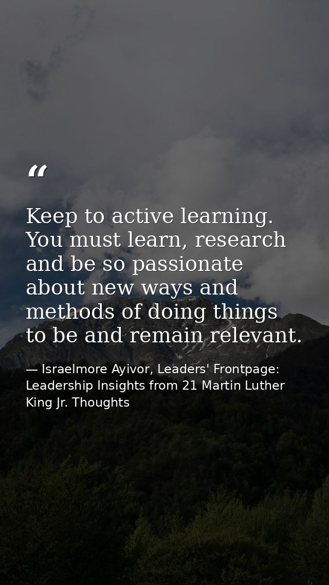 Keep to active learning. You must learn, research and be so passionate about new ways and methods of doing things to be  — Israelmore Ayivor, Leaders' Frontpage: Leadership Insights from 21 Martin Luther King Jr. Thoughts