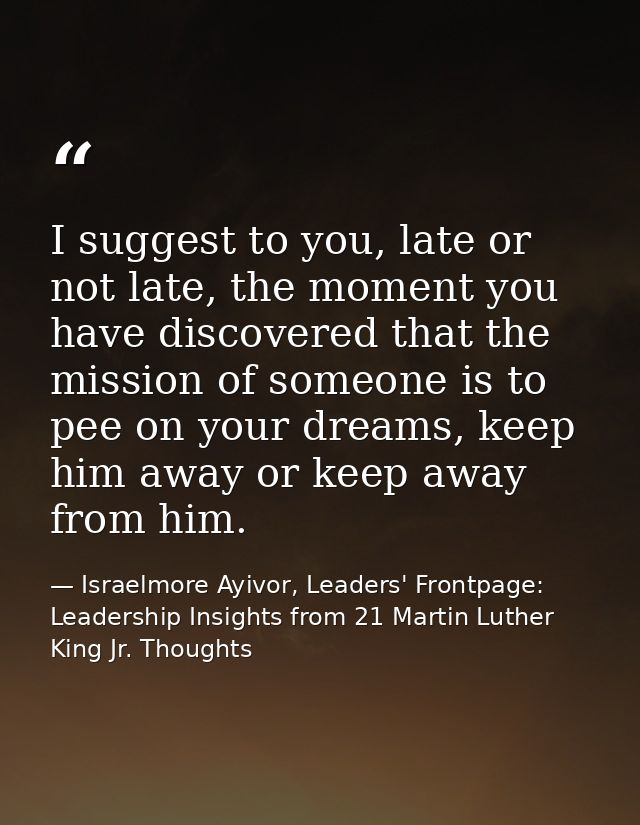 I suggest to you, late or not late, the moment you have discovered that the mission of someone is to pee on your dreams, — Israelmore Ayivor, Leaders' Frontpage: Leadership Insights from 21 Martin Luther King Jr. Thoughts