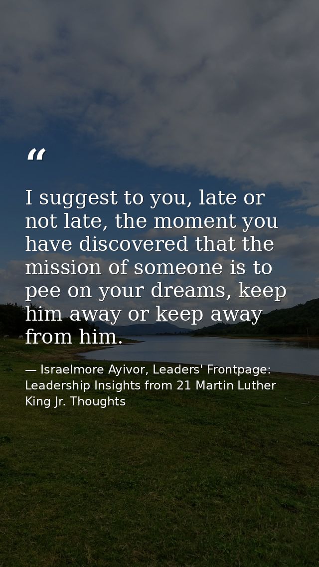 I suggest to you, late or not late, the moment you have discovered that the mission of someone is to pee on your dreams, — Israelmore Ayivor, Leaders' Frontpage: Leadership Insights from 21 Martin Luther King Jr. Thoughts