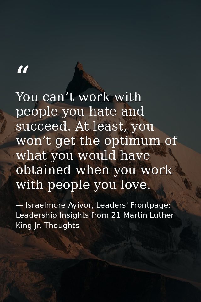 You can’t work with people you hate and succeed. At least, you won’t get the optimum of what you would have obtained whe — Israelmore Ayivor, Leaders' Frontpage: Leadership Insights from 21 Martin Luther King Jr. Thoughts