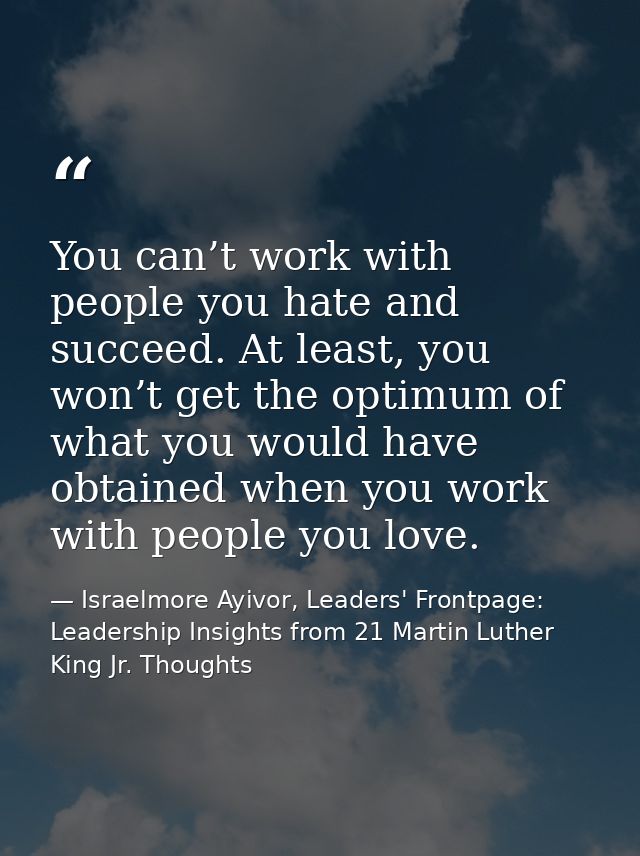 You can’t work with people you hate and succeed. At least, you won’t get the optimum of what you would have obtained whe — Israelmore Ayivor, Leaders' Frontpage: Leadership Insights from 21 Martin Luther King Jr. Thoughts