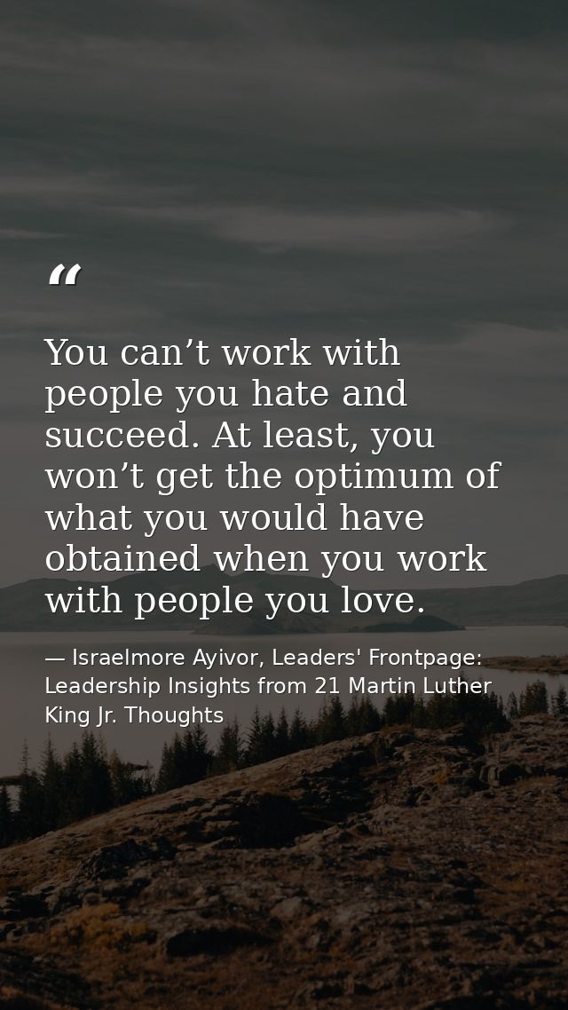 You can’t work with people you hate and succeed. At least, you won’t get the optimum of what you would have obtained whe — Israelmore Ayivor, Leaders' Frontpage: Leadership Insights from 21 Martin Luther King Jr. Thoughts