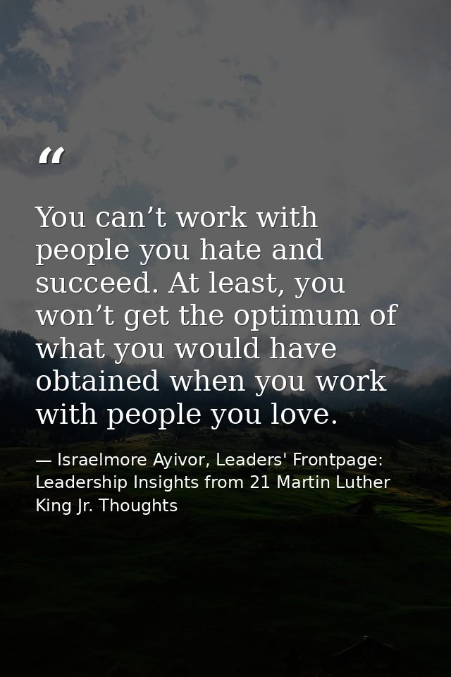 You can’t work with people you hate and succeed. At least, you won’t get the optimum of what you would have obtained whe — Israelmore Ayivor, Leaders' Frontpage: Leadership Insights from 21 Martin Luther King Jr. Thoughts