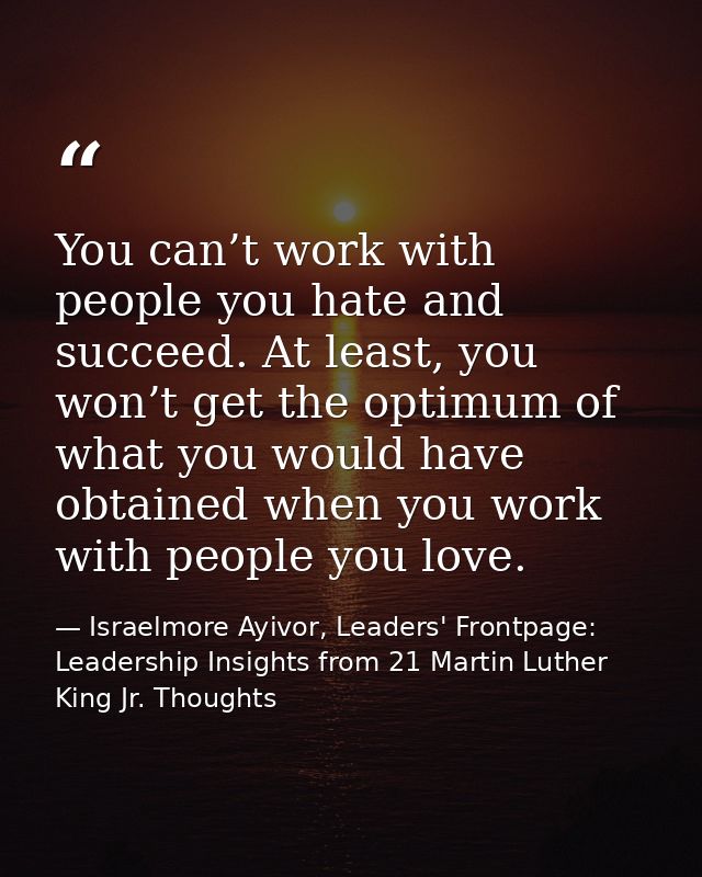 You can’t work with people you hate and succeed. At least, you won’t get the optimum of what you would have obtained whe — Israelmore Ayivor, Leaders' Frontpage: Leadership Insights from 21 Martin Luther King Jr. Thoughts