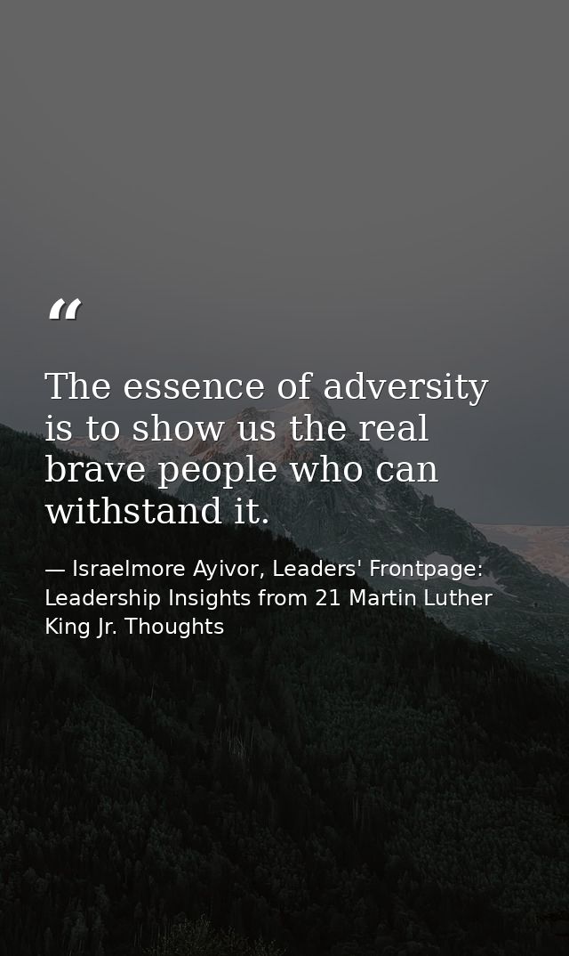 The essence of adversity is to show us the real brave people who can withstand it. — Israelmore Ayivor, Leaders' Frontpage: Leadership Insights from 21 Martin Luther King Jr. Thoughts