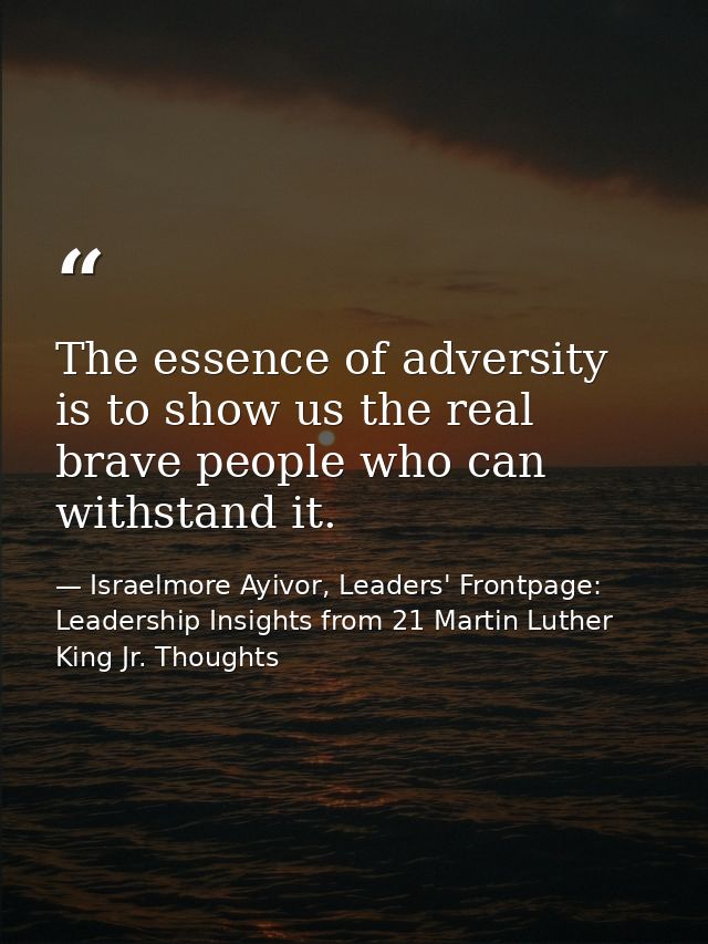The essence of adversity is to show us the real brave people who can withstand it. — Israelmore Ayivor, Leaders' Frontpage: Leadership Insights from 21 Martin Luther King Jr. Thoughts