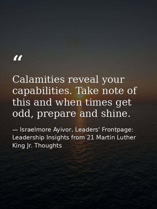 Calamities reveal your capabilities. Take note of this and when times get odd, prepare and shine. — Israelmore Ayivor, Leaders' Frontpage: Leadership Insights from 21 Martin Luther King Jr. Thoughts