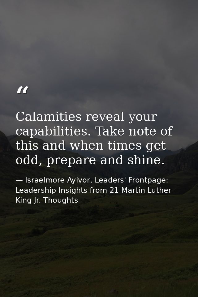 Calamities reveal your capabilities. Take note of this and when times get odd, prepare and shine. — Israelmore Ayivor, Leaders' Frontpage: Leadership Insights from 21 Martin Luther King Jr. Thoughts