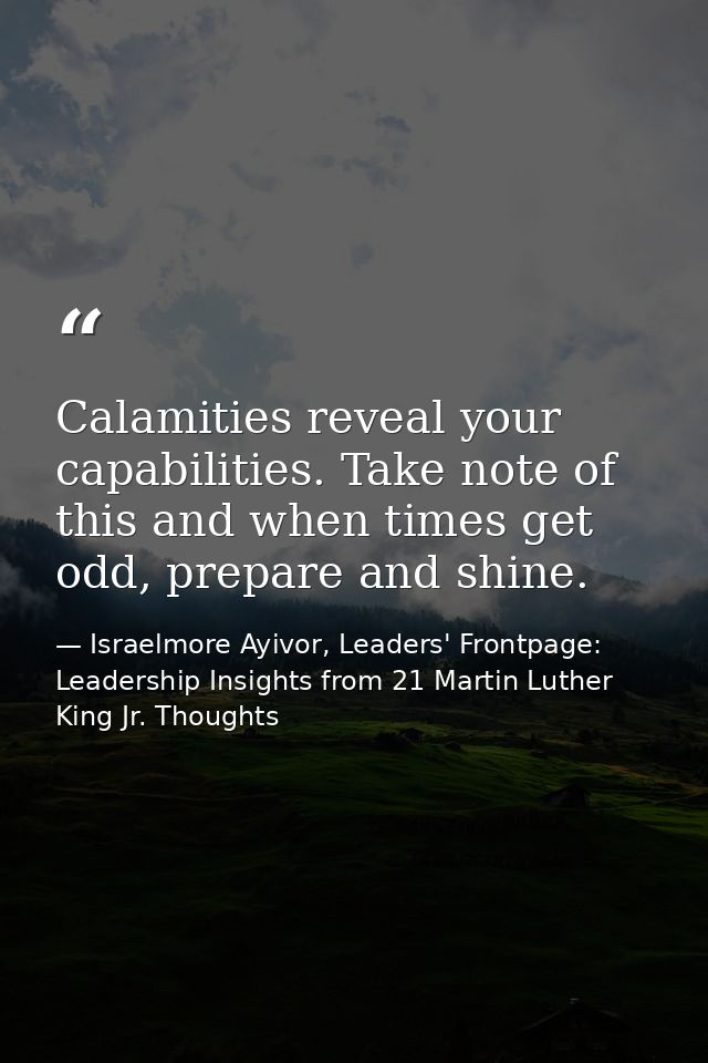 Calamities reveal your capabilities. Take note of this and when times get odd, prepare and shine. — Israelmore Ayivor, Leaders' Frontpage: Leadership Insights from 21 Martin Luther King Jr. Thoughts