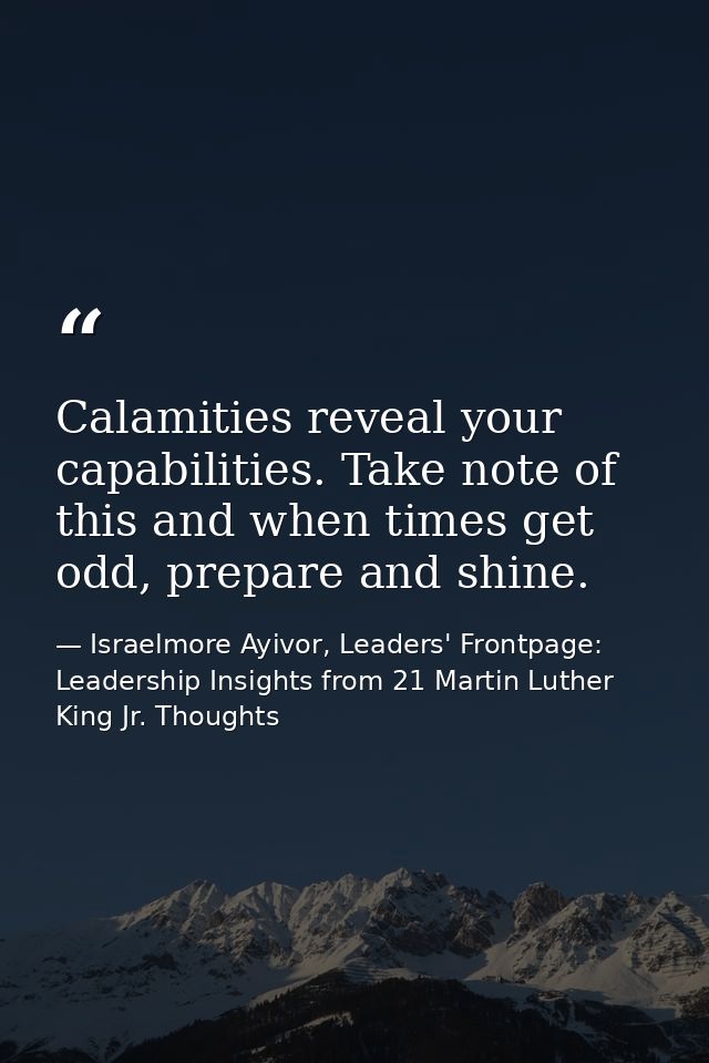 Calamities reveal your capabilities. Take note of this and when times get odd, prepare and shine. — Israelmore Ayivor, Leaders' Frontpage: Leadership Insights from 21 Martin Luther King Jr. Thoughts