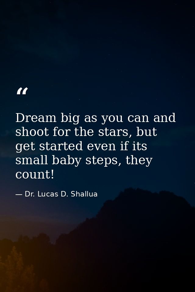 Dream big as you can and shoot for the stars, but get started even if its small baby steps, they count! — Dr. Lucas D. Shallua