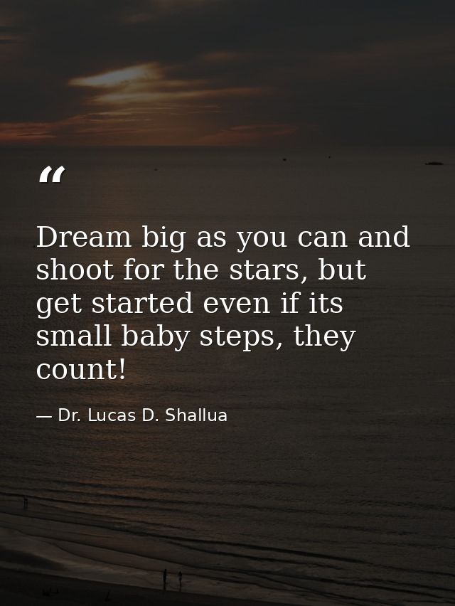 Dream big as you can and shoot for the stars, but get started even if its small baby steps, they count! — Dr. Lucas D. Shallua