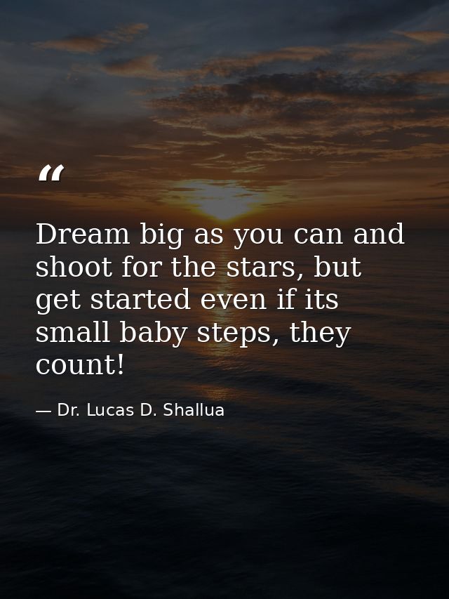 Dream big as you can and shoot for the stars, but get started even if its small baby steps, they count! — Dr. Lucas D. Shallua