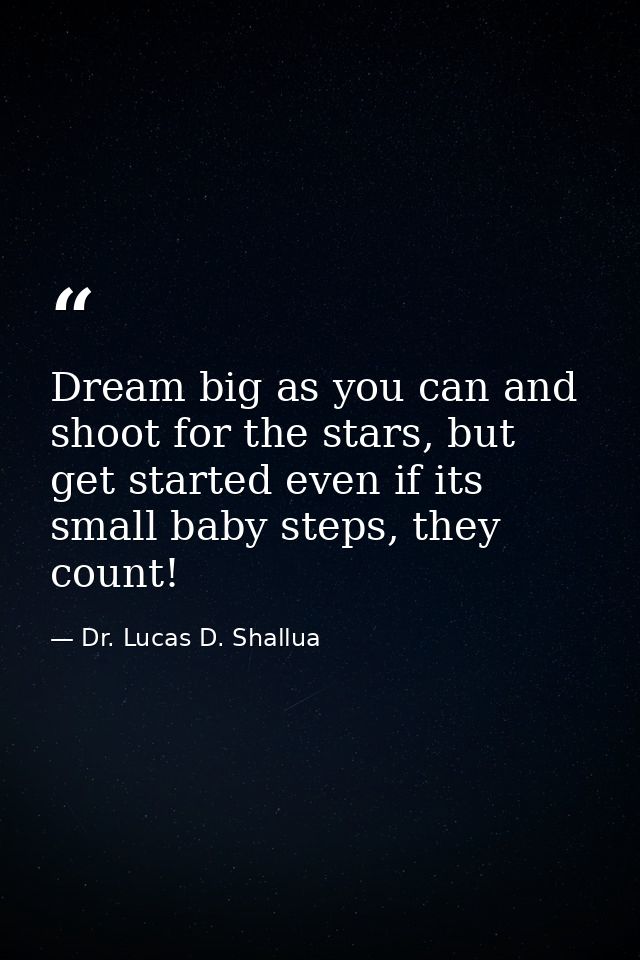 Dream big as you can and shoot for the stars, but get started even if its small baby steps, they count! — Dr. Lucas D. Shallua