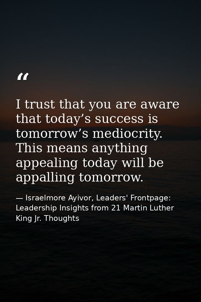 I trust that you are aware that today’s success is tomorrow’s mediocrity. This means anything appealing today will be ap — Israelmore Ayivor, Leaders' Frontpage: Leadership Insights from 21 Martin Luther King Jr. Thoughts