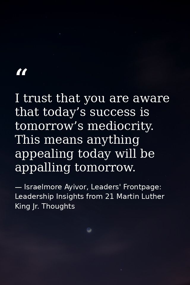 I trust that you are aware that today’s success is tomorrow’s mediocrity. This means anything appealing today will be ap — Israelmore Ayivor, Leaders' Frontpage: Leadership Insights from 21 Martin Luther King Jr. Thoughts