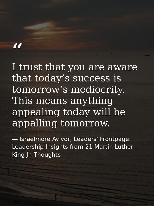 I trust that you are aware that today’s success is tomorrow’s mediocrity. This means anything appealing today will be ap — Israelmore Ayivor, Leaders' Frontpage: Leadership Insights from 21 Martin Luther King Jr. Thoughts
