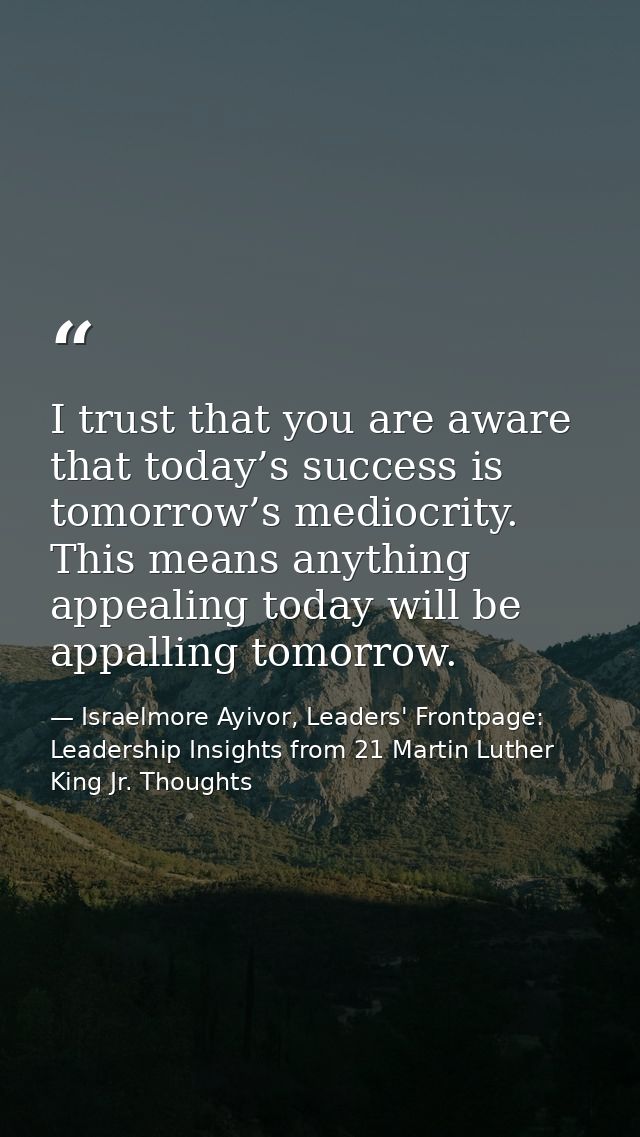 I trust that you are aware that today’s success is tomorrow’s mediocrity. This means anything appealing today will be ap — Israelmore Ayivor, Leaders' Frontpage: Leadership Insights from 21 Martin Luther King Jr. Thoughts
