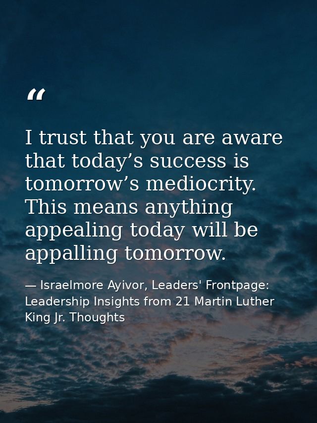 I trust that you are aware that today’s success is tomorrow’s mediocrity. This means anything appealing today will be ap — Israelmore Ayivor, Leaders' Frontpage: Leadership Insights from 21 Martin Luther King Jr. Thoughts