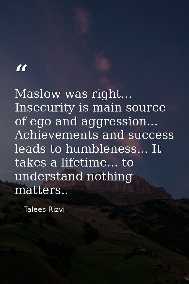 Maslow was right... Insecurity is main source of ego and aggression... Achievements and success leads to humbleness... I — Talees Rizvi