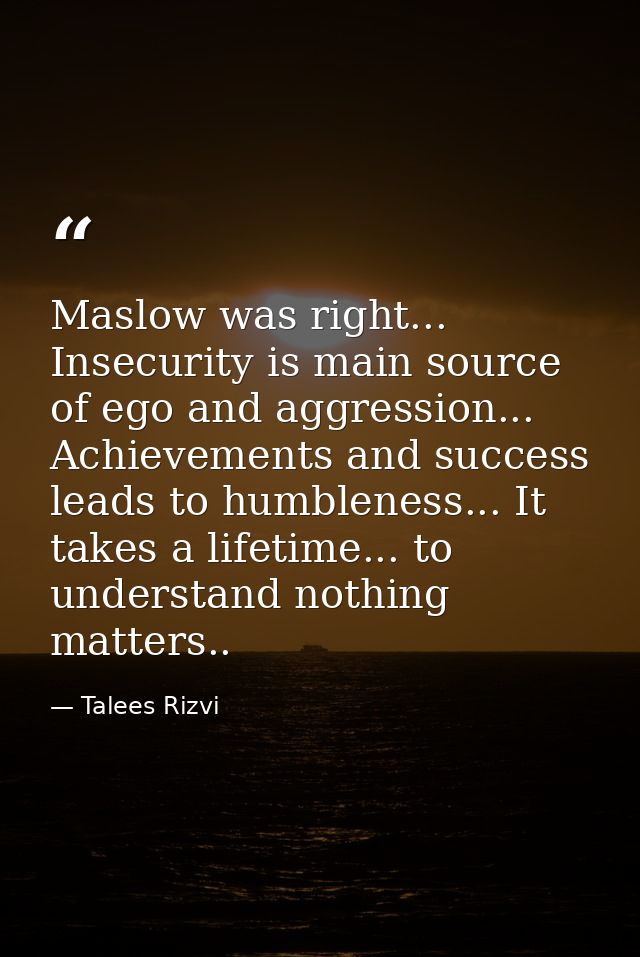 Maslow was right... Insecurity is main source of ego and aggression... Achievements and success leads to humbleness... I — Talees Rizvi