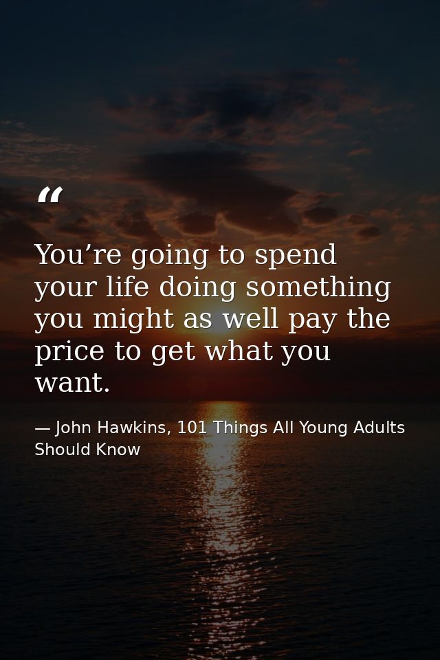 You’re going to spend your life doing something you might as well pay the price to get what you want. — John Hawkins, 101 Things All Young Adults Should Know