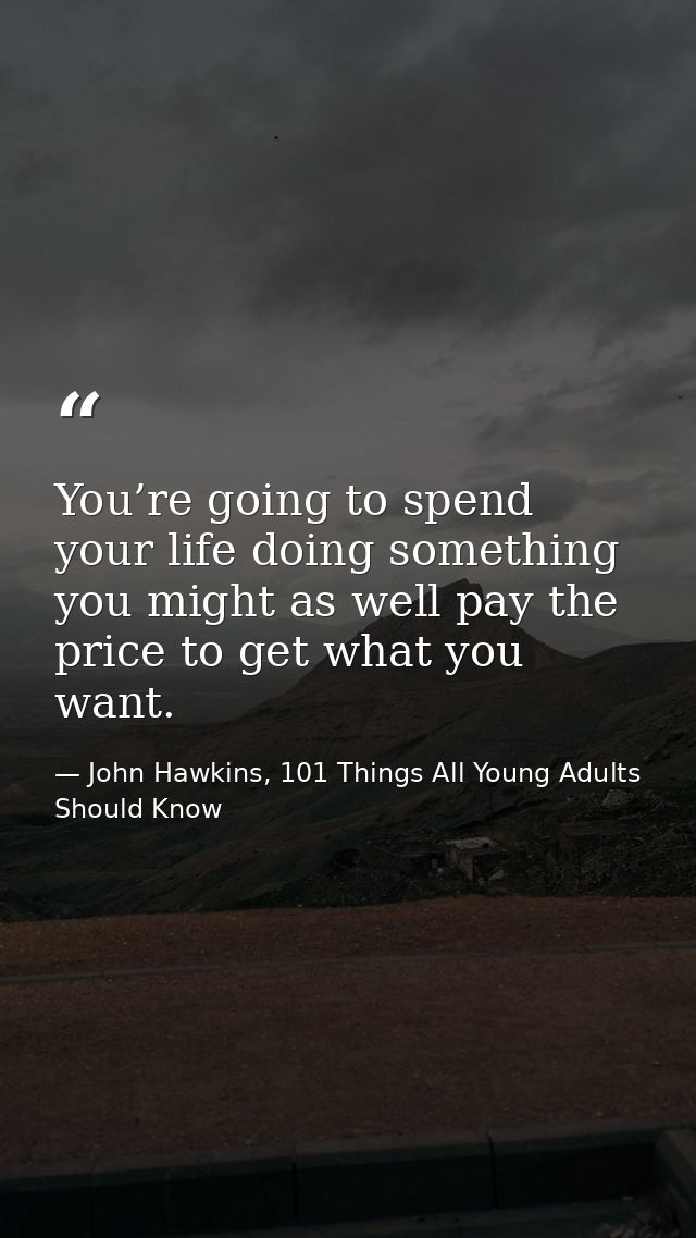 You’re going to spend your life doing something you might as well pay the price to get what you want. — John Hawkins, 101 Things All Young Adults Should Know