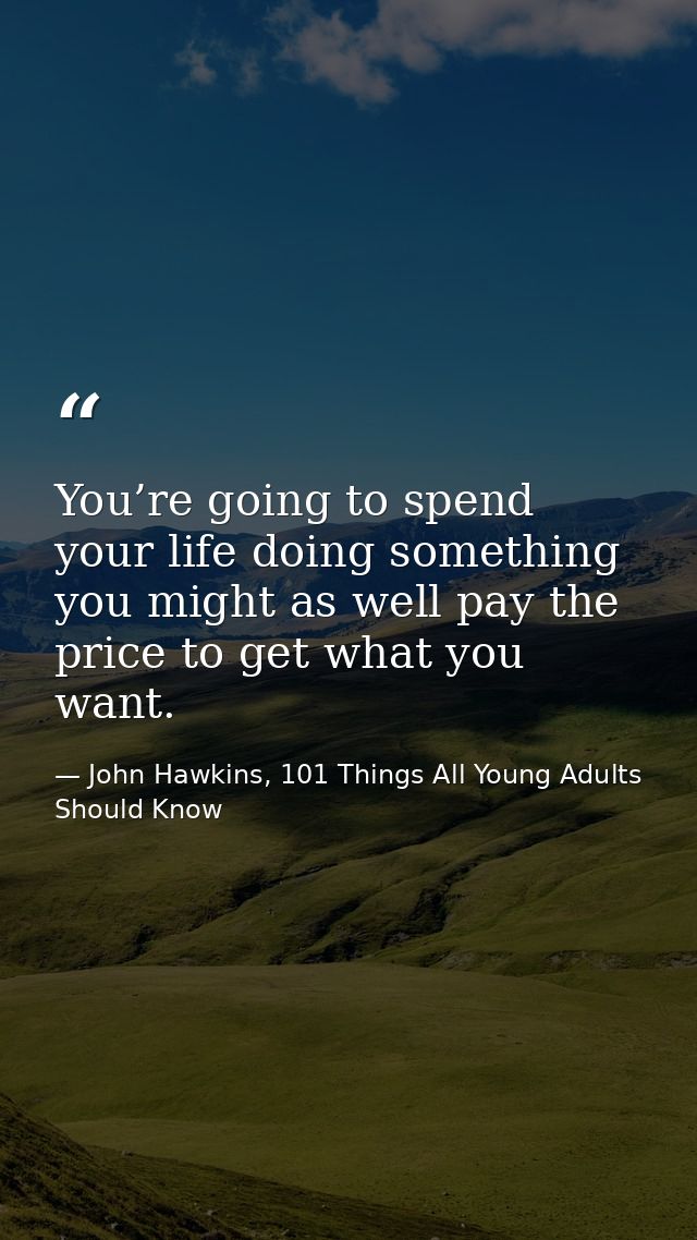 You’re going to spend your life doing something you might as well pay the price to get what you want. — John Hawkins, 101 Things All Young Adults Should Know
