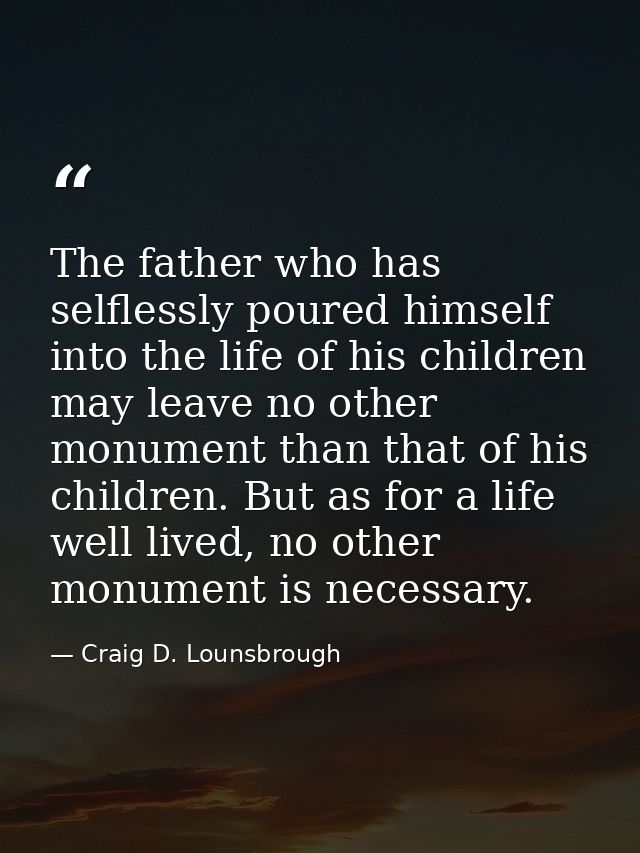 The father who has selflessly poured himself into the life of his children may leave no other monument than that of his  — Craig D. Lounsbrough