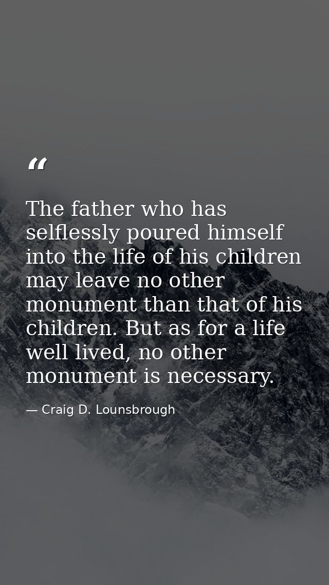 The father who has selflessly poured himself into the life of his children may leave no other monument than that of his  — Craig D. Lounsbrough